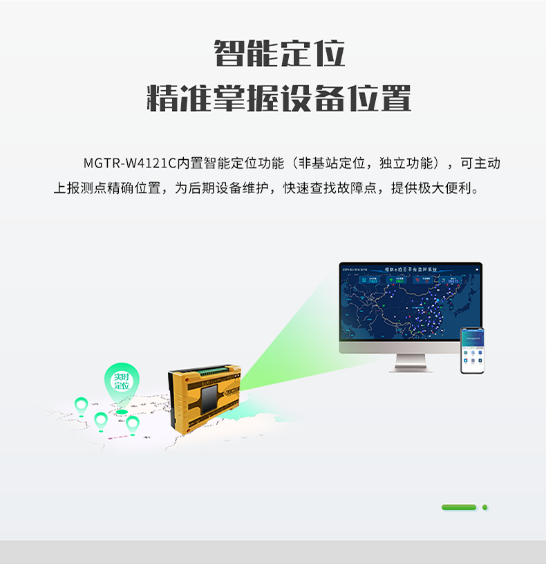 智能定位 精誰掌握設備位置。MGTR-W4121C內置智能定位功能(非基站定位，獨立功能)，可主動 上報測點精確位置，為后期設備維護，快速查找故障點，提供極大便利。